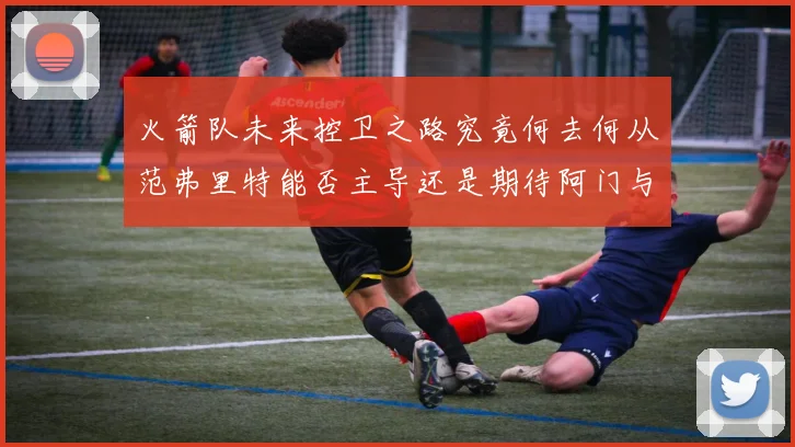 火箭队未来控卫之路究竟何去何从范弗里特能否主导还是期待阿门与谢泼德崛起