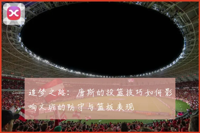 追梦之路：唐斯的投篮技巧如何影响文班的防守与篮板表现