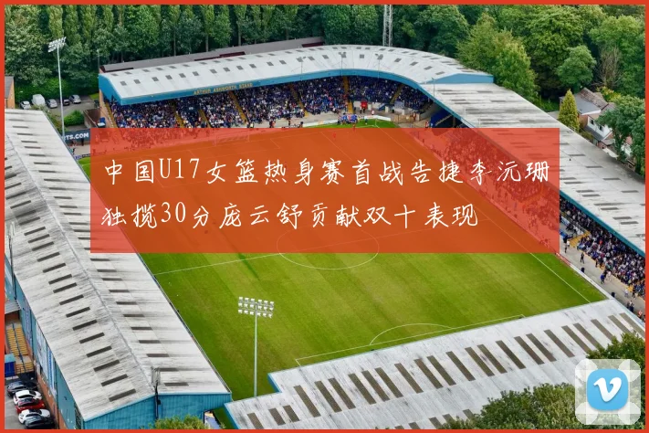 中国U17女篮热身赛首战告捷李沅珊独揽30分庞云舒贡献双十表现