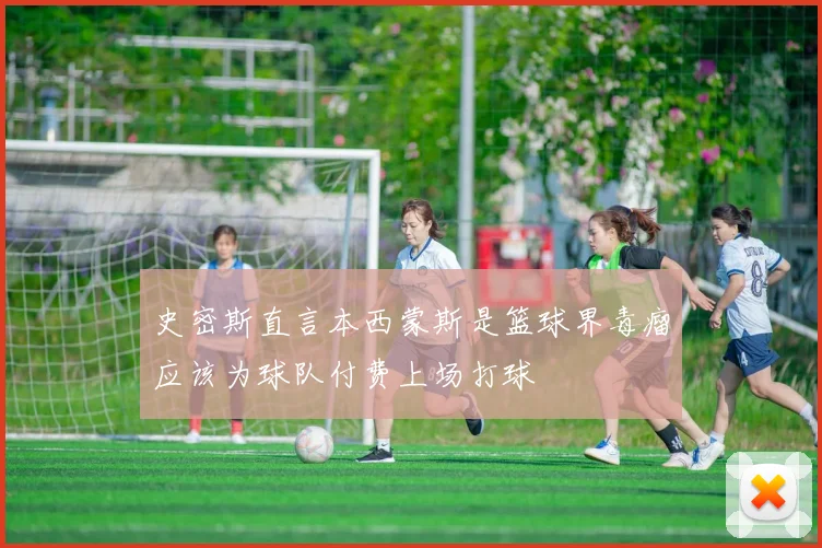 史密斯直言本西蒙斯是篮球界毒瘤应该为球队付费上场打球