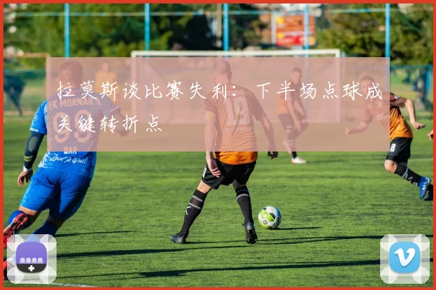 拉莫斯谈比赛失利：下半场点球成关键转折点