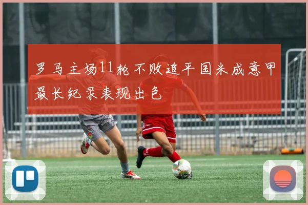罗马主场11轮不败追平国米成意甲最长纪录表现出色