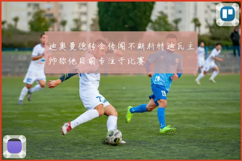 迪奥曼德转会传闻不断科特迪瓦主帅称他目前专注于比赛