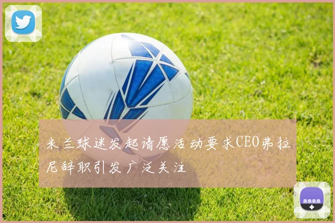 米兰球迷发起请愿活动要求CEO弗拉尼辞职引发广泛关注