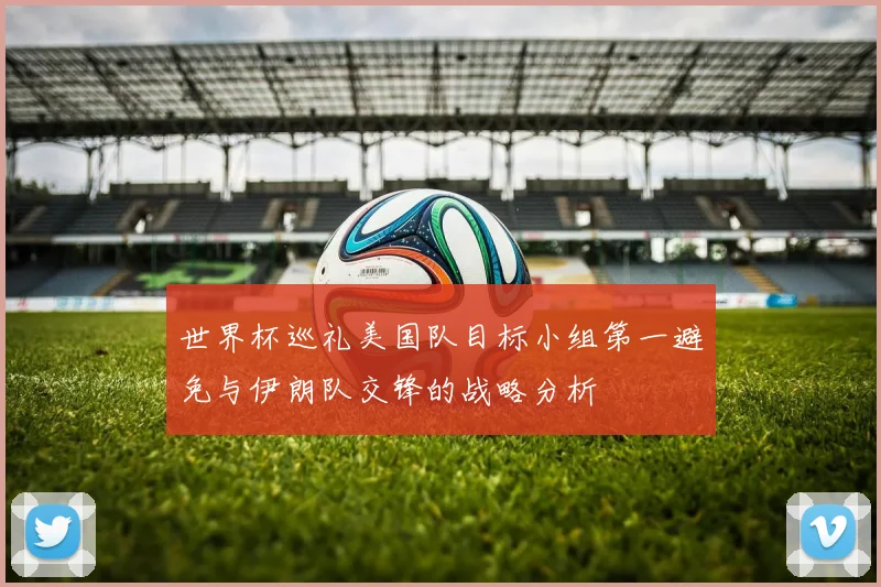 世界杯巡礼美国队目标小组第一避免与伊朗队交锋的战略分析