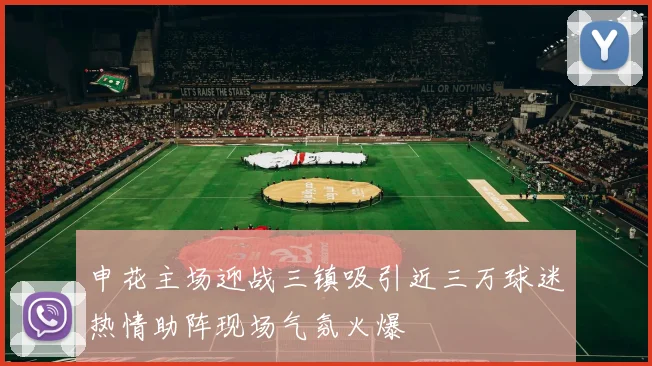 申花主场迎战三镇吸引近三万球迷热情助阵现场气氛火爆