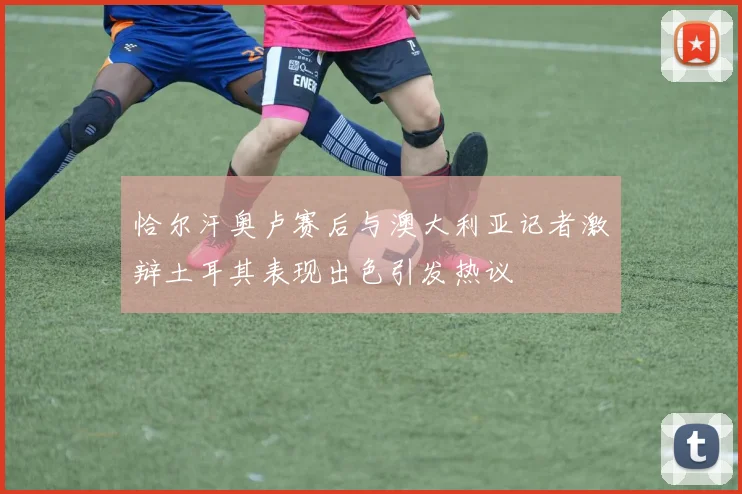 恰尔汗奥卢赛后与澳大利亚记者激辩土耳其表现出色引发热议