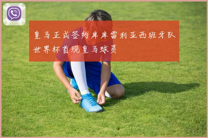 皇马正式签约库库雷利亚西班牙队世界杯首现皇马球员