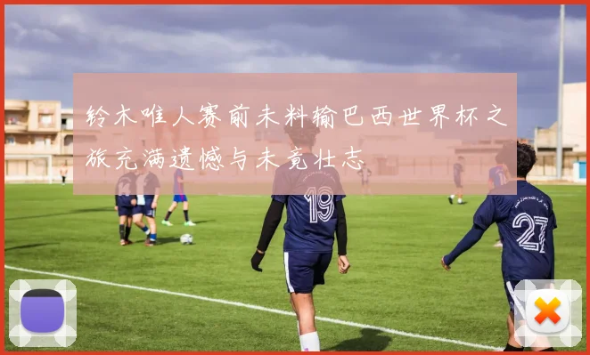 铃木唯人赛前未料输巴西世界杯之旅充满遗憾与未竟壮志