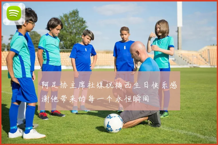 阿足协主席社媒祝梅西生日快乐感谢他带来的每一个永恒瞬间