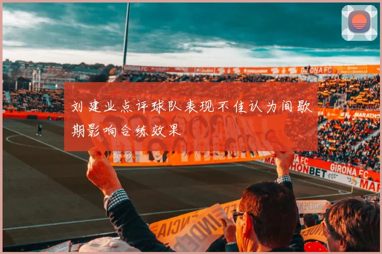 刘建业点评球队表现不佳认为间歇期影响合练效果