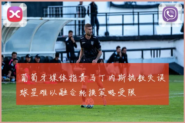 葡萄牙媒体指责马丁内斯执教失误球星难以融合轮换策略受限