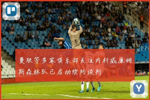 曼联等多家俱乐部关注内科威廉姆斯森林队已启动续约谈判