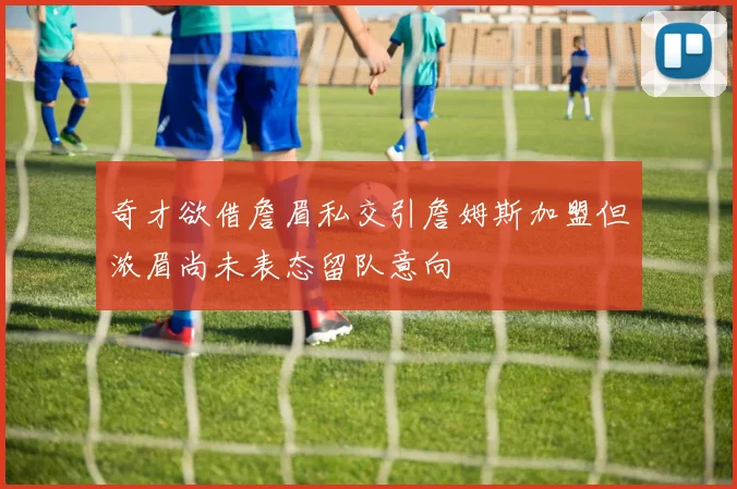 奇才欲借詹眉私交引詹姆斯加盟但浓眉尚未表态留队意向