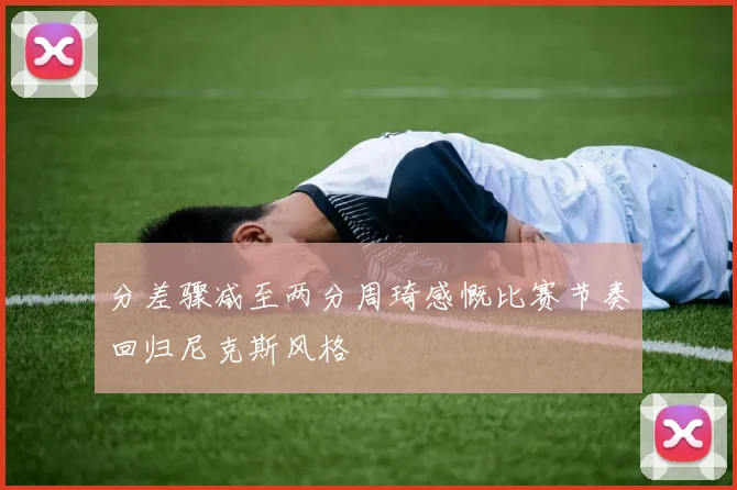 分差骤减至两分周琦感慨比赛节奏回归尼克斯风格