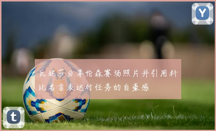 瓦妮莎分享伦森赛场照片并引用科比名言表达对任务的自豪感