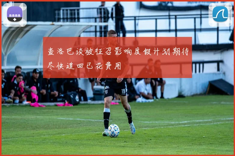 查洛巴谈被征召影响度假计划期待尽快追回已花费用