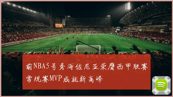 前NBA5号秀海佐尼亚荣膺西甲联赛常规赛MVP成就新高峰