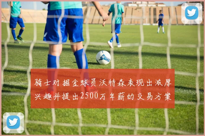 骑士对掘金球员沃特森表现出浓厚兴趣并提出2500万年薪的交易方案